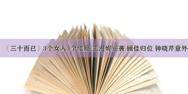 《三十而已》3个女人3个结局 王漫妮逆袭 顾佳归位 钟晓芹意外