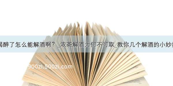 喝醉了怎么能解酒啊？_浓茶解酒为何不可取_教你几个解酒的小妙招