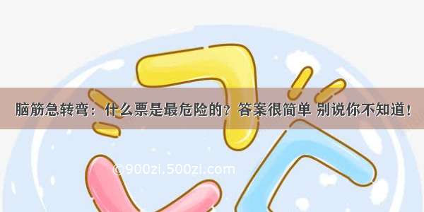 脑筋急转弯：什么票是最危险的？答案很简单 别说你不知道！