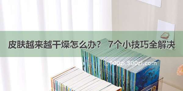 皮肤越来越干燥怎么办？ 7个小技巧全解决