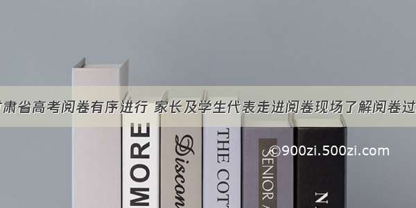 甘肃省高考阅卷有序进行 家长及学生代表走进阅卷现场了解阅卷过程