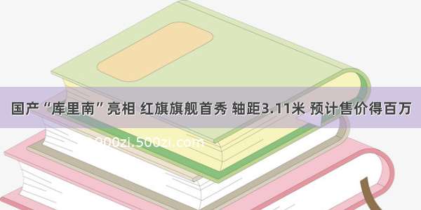 国产“库里南”亮相 红旗旗舰首秀 轴距3.11米 预计售价得百万