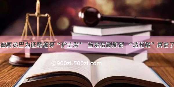 迪丽热巴为证腿细穿“护士装” 当她抬脚那刻 “透光腿”真绝了