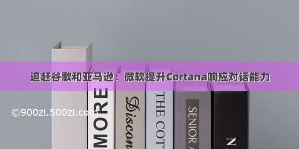 追赶谷歌和亚马逊：微软提升Cortana响应对话能力