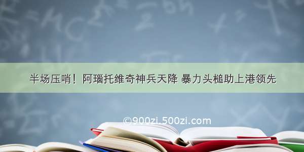 半场压哨！阿瑙托维奇神兵天降 暴力头槌助上港领先