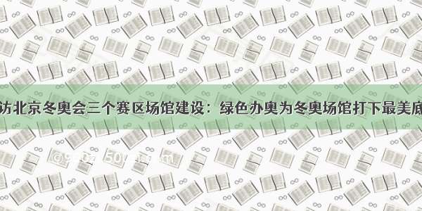 探访北京冬奥会三个赛区场馆建设：绿色办奥为冬奥场馆打下最美底色