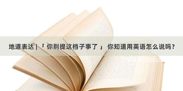 地道表达 | 「 你别提这档子事了 」 你知道用英语怎么说吗？