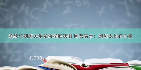 蒋欣与刘涛关系是否彻底决裂 网友表示：刘涛太过有心机