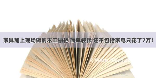 家具加上现场做的木工橱柜 简单装修 还不包括家电只花了7万！