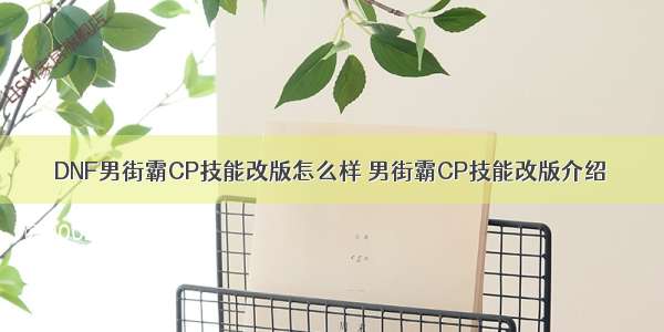 DNF男街霸CP技能改版怎么样 男街霸CP技能改版介绍