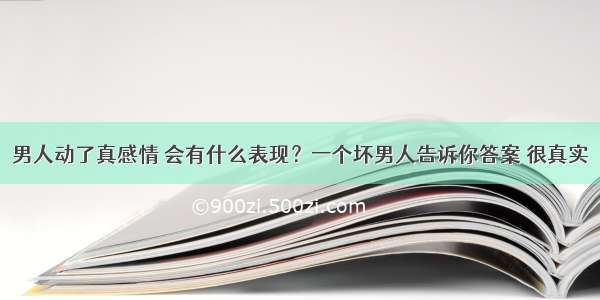 男人动了真感情 会有什么表现？一个坏男人告诉你答案 很真实