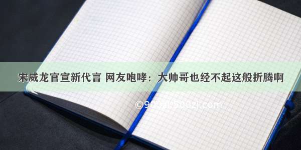 宋威龙官宣新代言 网友咆哮：大帅哥也经不起这般折腾啊