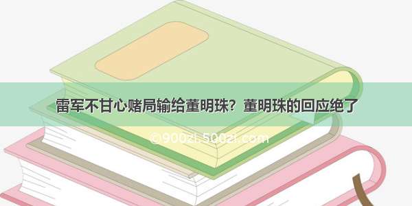 雷军不甘心赌局输给董明珠？董明珠的回应绝了