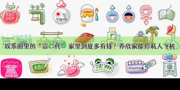 娱乐圈里的“富二代” 家里到底多有钱？乔欣家能停私人飞机