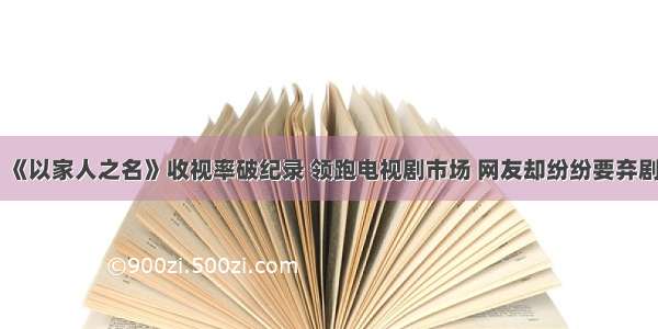 《以家人之名》收视率破纪录 领跑电视剧市场 网友却纷纷要弃剧