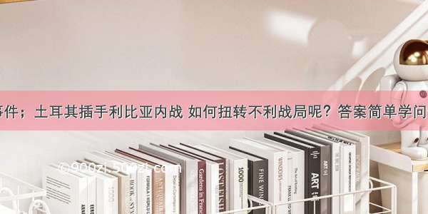 重大事件；土耳其插手利比亚内战 如何扭转不利战局呢？答案简单学问却不少