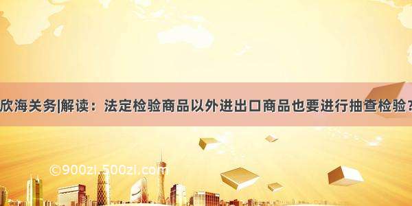 欣海关务|解读：法定检验商品以外进出口商品也要进行抽查检验？