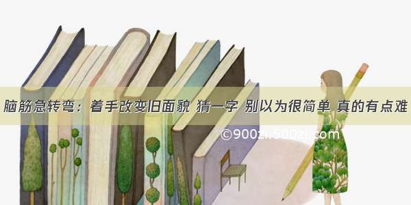 脑筋急转弯：着手改变旧面貌 猜一字 别以为很简单 真的有点难