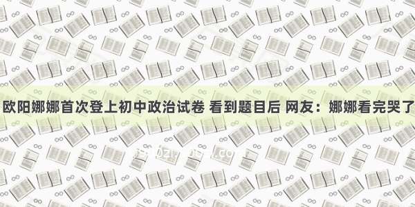 欧阳娜娜首次登上初中政治试卷 看到题目后 网友：娜娜看完哭了