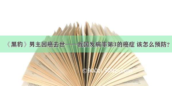 《黑豹》男主因癌去世——我国发病率第3的癌症 该怎么预防？