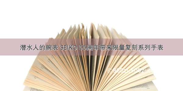 潜水人的腕表 SEIKO 55周年带来限量复刻系列手表