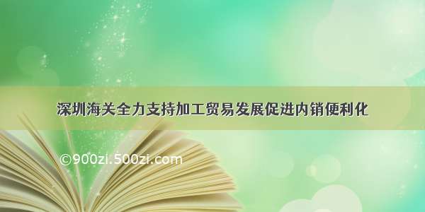 深圳海关全力支持加工贸易发展促进内销便利化