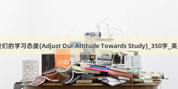 调整我们的学习态度(Adjust Our Attitude Towards Study)_350字_英语作文