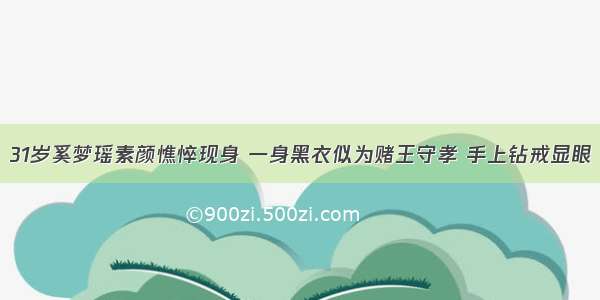 31岁奚梦瑶素颜憔悴现身 一身黑衣似为赌王守孝 手上钻戒显眼