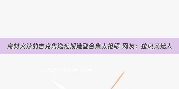 身材火辣的吉克隽逸近期造型合集太抢眼 网友：拉风又迷人