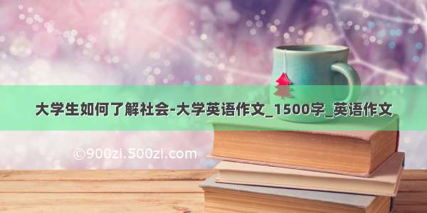 大学生如何了解社会-大学英语作文_1500字_英语作文