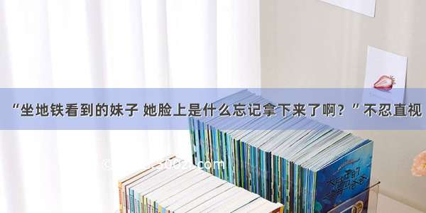 “坐地铁看到的妹子 她脸上是什么忘记拿下来了啊？”不忍直视