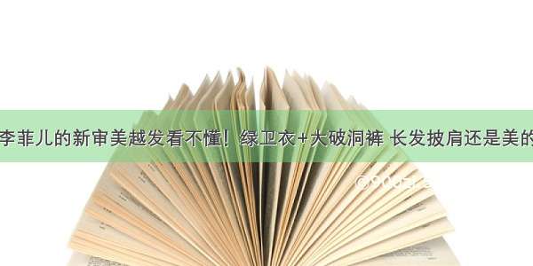 李菲儿的新审美越发看不懂！绿卫衣+大破洞裤 长发披肩还是美的