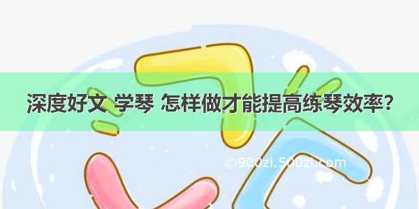 深度好文 学琴 怎样做才能提高练琴效率？