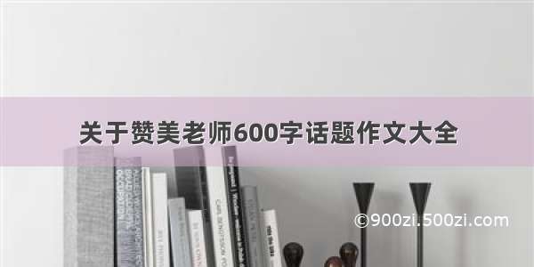 关于赞美老师600字话题作文大全