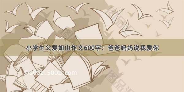 小学生父爱如山作文600字：爸爸妈妈说我爱你