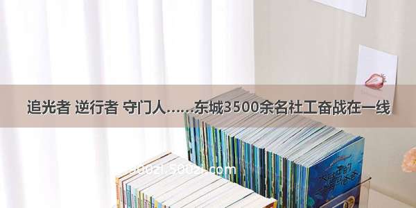 追光者 逆行者 守门人……东城3500余名社工奋战在一线