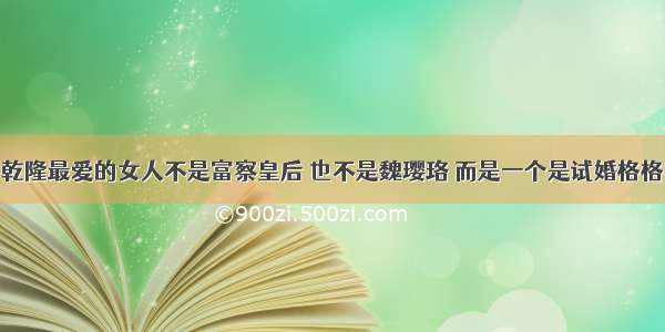 乾隆最爱的女人不是富察皇后 也不是魏璎珞 而是一个是试婚格格