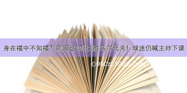 身在福中不知福？前国足10比1胜马尔代夫！球迷仍喊主帅下课