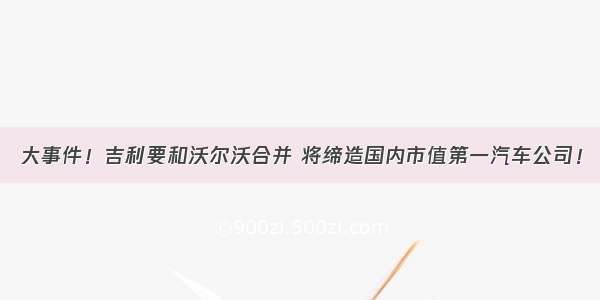 大事件！吉利要和沃尔沃合并 将缔造国内市值第一汽车公司！