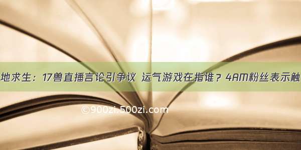 绝地求生：17兽直播言论引争议 运气游戏在指谁？4AM粉丝表示触雷