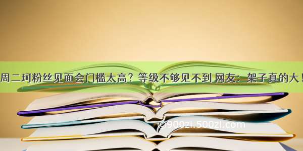 周二珂粉丝见面会门槛太高？等级不够见不到 网友：架子真的大！