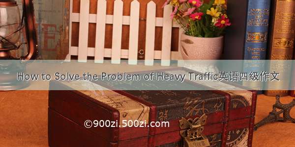 How to Solve the Problem of Heavy Traffic英语四级作文