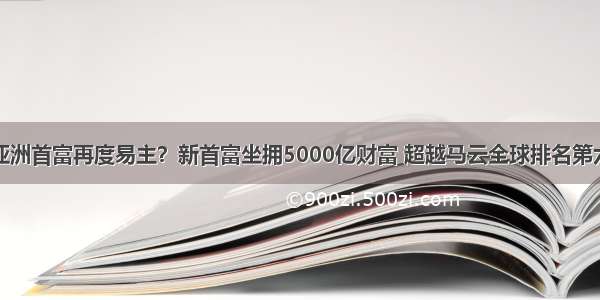 亚洲首富再度易主？新首富坐拥5000亿财富 超越马云全球排名第六