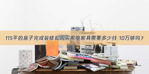 115平的房子完成装修和购买家电家具需要多少钱 10万够吗？