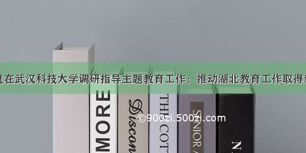 蒋超良在武汉科技大学调研指导主题教育工作：推动湖北教育工作取得新成效