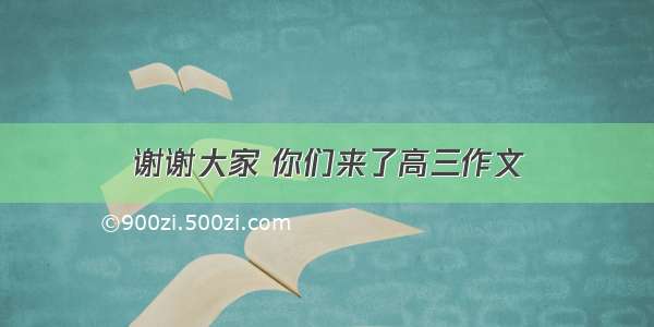 谢谢大家 你们来了高三作文