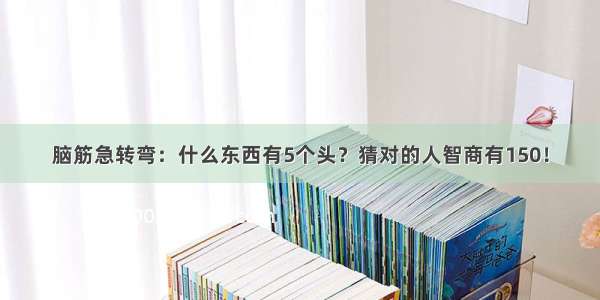 脑筋急转弯：什么东西有5个头？猜对的人智商有150！