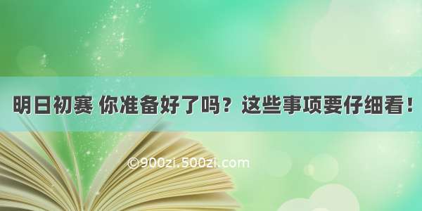 明日初赛 你准备好了吗？这些事项要仔细看！