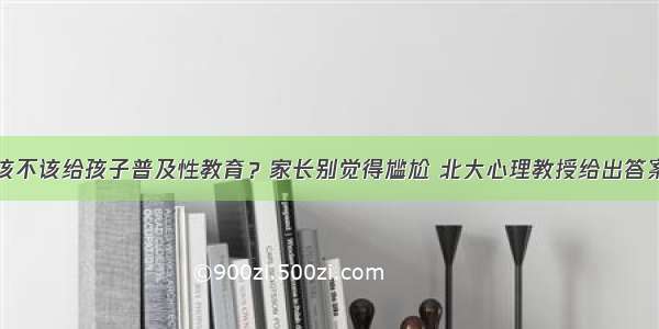 该不该给孩子普及性教育？家长别觉得尴尬 北大心理教授给出答案