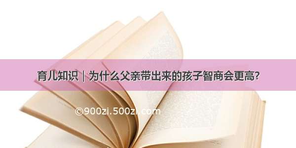 育儿知识｜为什么父亲带出来的孩子智商会更高？